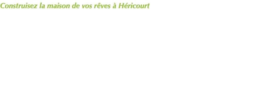 Construisez la maison de vos rêves à Héricourt Nous réaliserons en 2021 l'aménagement d'un lotissement de 16 parcelles, d'une surface de 600 m2 à 870 m2, vue dégagée prix à partir de 55 000€ , proche de tous les accès routiers et autoroutiers, proches hôpital et gare TGV Nous réalisons des programmes de lotissements libre de tout constructeur. Les parcelles sont mises en vente totalement viabilisées : - Délimitation par géomètre - Boîte d'assainissement pour le tout à l'égout, coffret électrique - Boîte France Télécom, fosse à compteur eau installés devant chaque lot. - Voiries neuves - Eclairage public - Espaces verts