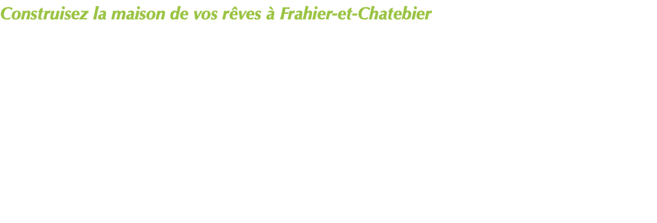 Construisez la maison de vos rêves à Frahier-et-Chatebier Nous réaliserons en 2021 l'aménagement d'un lotissement de 14 parcelles viabilisées de 830 m2 à 1740m2 à partir de 59 000€, idéalement situées à 18 mn de Belfort et 25 mn Lure. Nous réalisons des programmes de lotissements libre de tout constructeur. Les parcelles sont mises en vente totalement aménagées : - Délimitation par géomètre - Boîte d'assainissement pour le tout à l'égout, coffret électrique - Boîte France Télécom, fosse à compteur eau installés devant chaque lot. - Voiries neuves - Eclairage public - Espaces verts