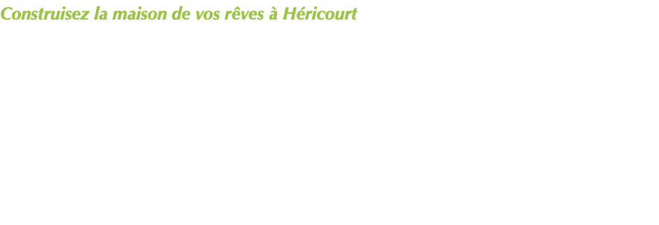 Construisez la maison de vos rêves à Héricourt Nous réaliserons en 2021 l'aménagement d'un lotissement de 16 parcelles, d'une surface de 600 m2 à 1500 m2, vue dégagée prix à partir de 55 000€ , proche de tous les accès routiers et autoroutiers, proches hôpital et gare TGV. Nous réalisons des programmes de lotissements libres de tout constructeur. Les parcelles sont mises en vente totalement viabilisées : - Délimitation par géomètre - Boîte d'assainissement pour le tout à l'égout, coffret électrique - Boîte France Télécom+fibre - Regard à compteur eau installée devant chaque lot - Voiries neuves - Eclairage public - Espaces verts